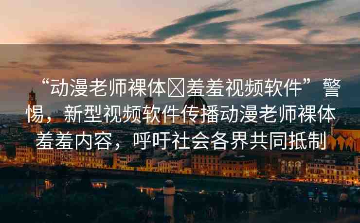 “動漫老師裸體?羞羞視頻軟件”警惕，新型視頻軟件傳播動漫老師裸體羞羞內(nèi)容，呼吁社會各界共同抵制