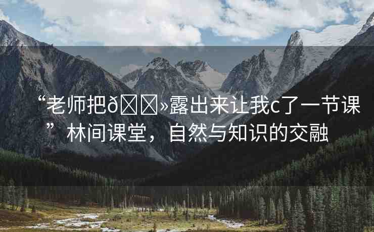 “老師把??露出來讓我c了一節(jié)課”林間課堂，自然與知識(shí)的交融