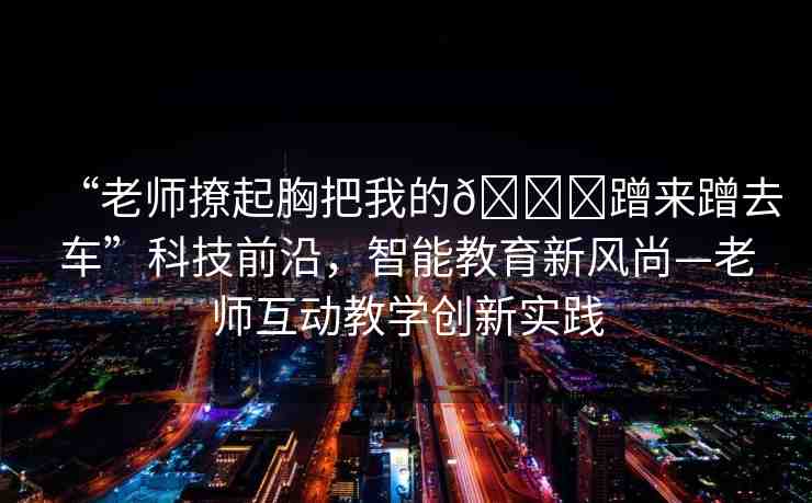 “老師撩起胸把我的??蹭來蹭去車”科技前沿，智能教育新風尚—老師互動教學創(chuàng)新實踐