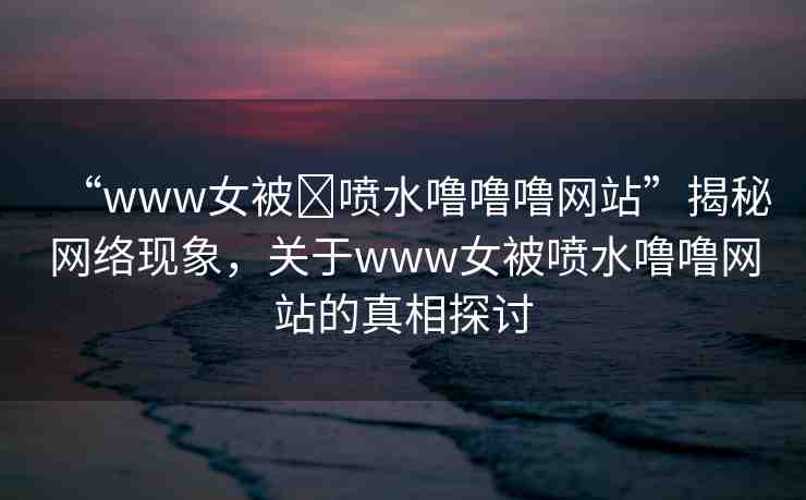 “www女被?噴水嚕嚕嚕網(wǎng)站”揭秘網(wǎng)絡現(xiàn)象，關(guān)于www女被噴水嚕嚕網(wǎng)站的真相探討