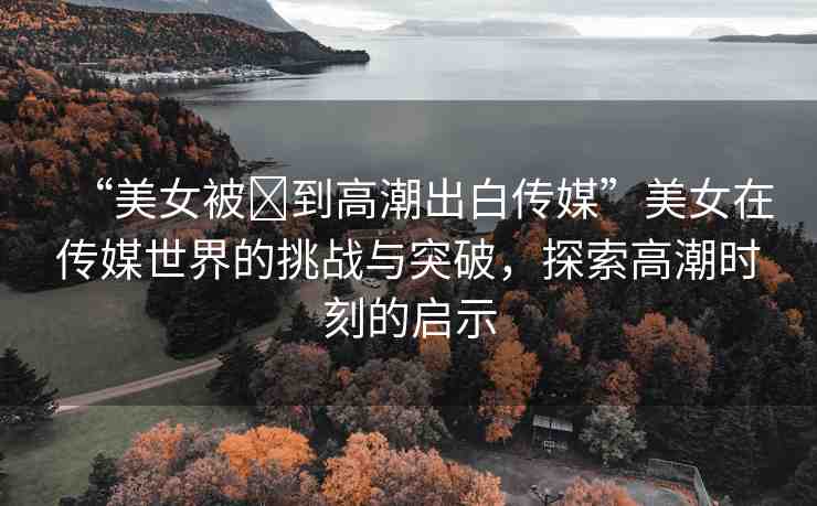 “美女被?到高潮出白傳媒”美女在傳媒世界的挑戰(zhàn)與突破，探索高潮時刻的啟示