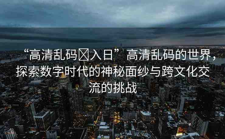 “高清亂碼?入日”高清亂碼的世界，探索數字時代的神秘面紗與跨文化交流的挑戰(zhàn)