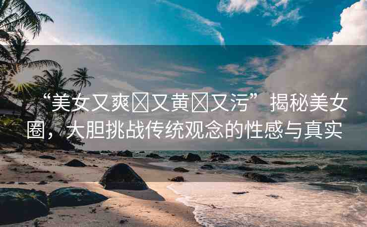 “美女又爽?又黃?又污”揭秘美女圈，大膽挑戰(zhàn)傳統(tǒng)觀念的性感與真實(shí)