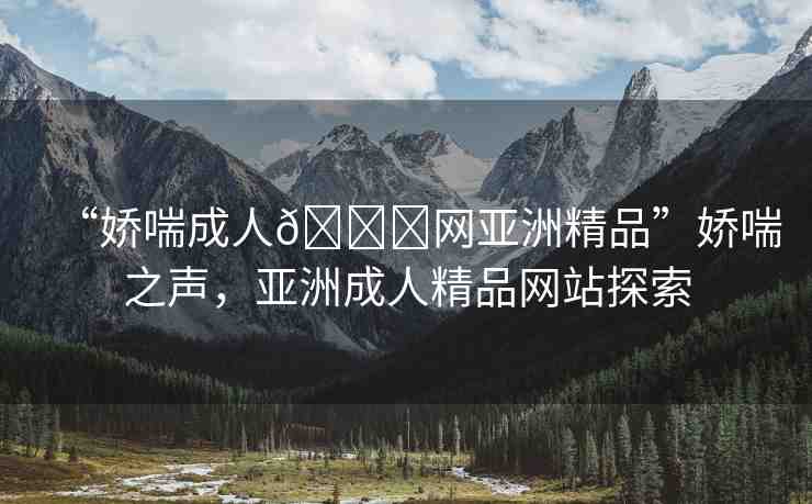 “嬌喘成人??網(wǎng)亞洲精品”嬌喘之聲，亞洲成人精品網(wǎng)站探索