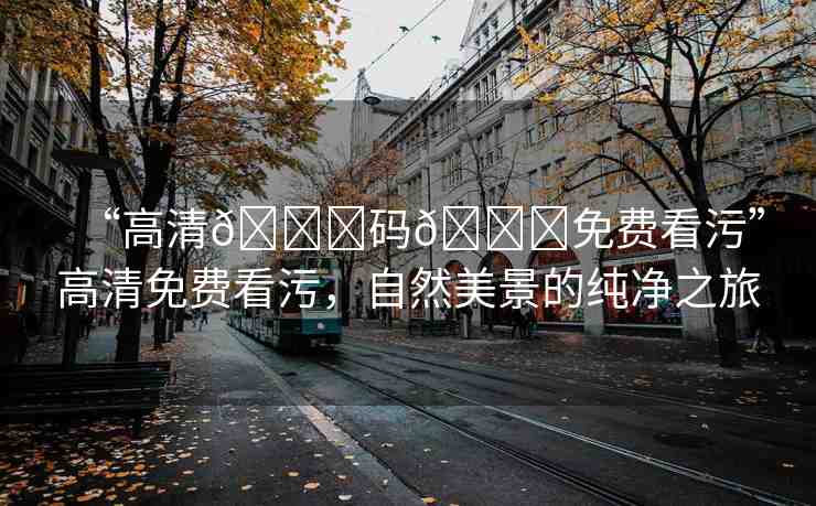 “高清??碼??免費(fèi)看污”高清免費(fèi)看污，自然美景的純凈之旅