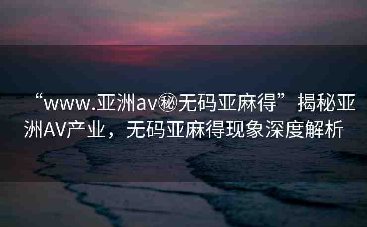 “www.亞洲av秘?zé)o碼亞麻得”揭秘亞洲AV產(chǎn)業(yè)，無(wú)碼亞麻得現(xiàn)象深度解析