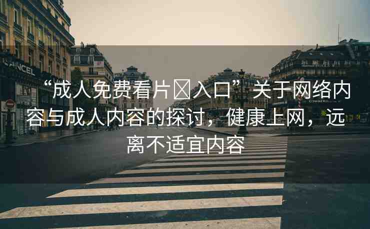 “成人免費(fèi)看片?入口”關(guān)于網(wǎng)絡(luò)內(nèi)容與成人內(nèi)容的探討，健康上網(wǎng)，遠(yuǎn)離不適宜內(nèi)容