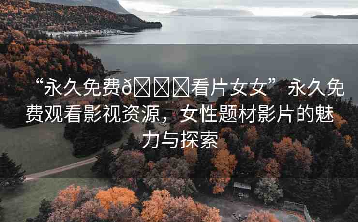 “永久免費(fèi)??看片女女”永久免費(fèi)觀看影視資源，女性題材影片的魅力與探索