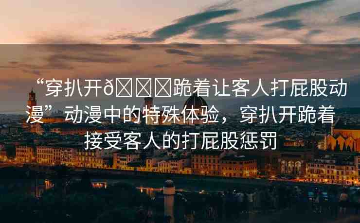 “穿扒開??跪著讓客人打屁股動漫”動漫中的特殊體驗，穿扒開跪著接受客人的打屁股懲罰