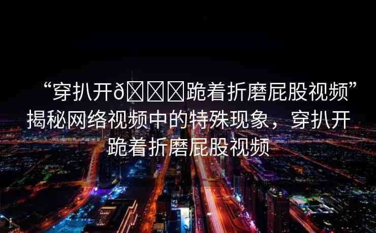 “穿扒開??跪著折磨屁股視頻”揭秘網(wǎng)絡(luò)視頻中的特殊現(xiàn)象，穿扒開跪著折磨屁股視頻