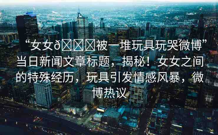 “女女??被一堆玩具玩哭微博”當(dāng)日新聞文章標(biāo)題，揭秘！女女之間的特殊經(jīng)歷，玩具引發(fā)情感風(fēng)暴，微博熱議