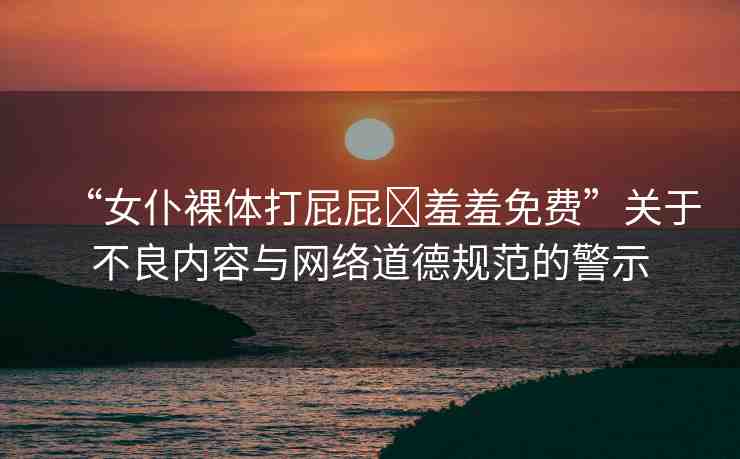 “女仆裸體打屁屁?羞羞免費”關于不良內(nèi)容與網(wǎng)絡道德規(guī)范的警示