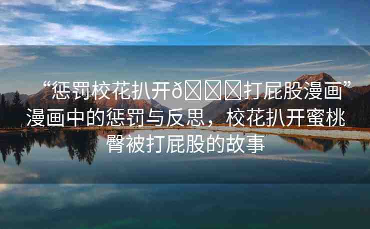 “懲罰校花扒開??打屁股漫畫”漫畫中的懲罰與反思，?；ò情_蜜桃臀被打屁股的故事