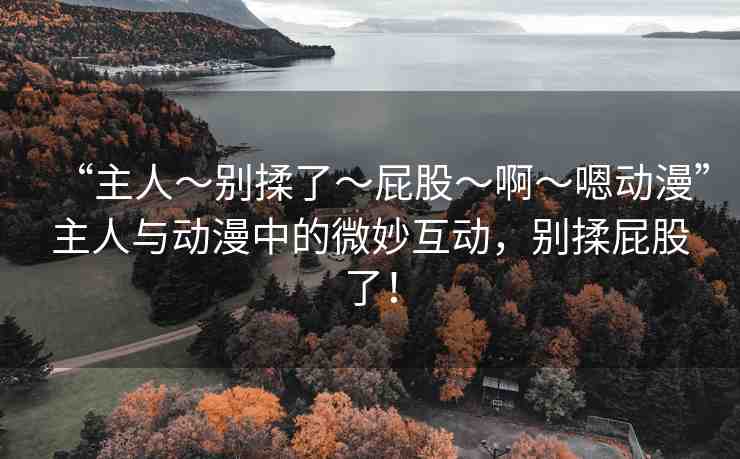 “主人～別揉了～屁股～啊～嗯動(dòng)漫”主人與動(dòng)漫中的微妙互動(dòng)，別揉屁股了！