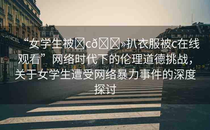 “女學(xué)生被?c??扒衣服被c在線觀看”網(wǎng)絡(luò)時(shí)代下的倫理道德挑戰(zhàn)，關(guān)于女學(xué)生遭受網(wǎng)絡(luò)暴力事件的深度探討