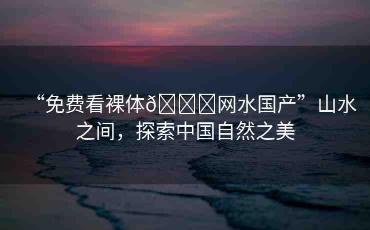 “免費(fèi)看裸體??網(wǎng)水國(guó)產(chǎn)”山水之間，探索中國(guó)自然之美