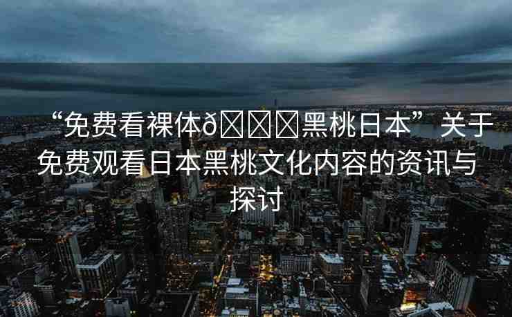 “免費看裸體??黑桃日本”關于免費觀看日本黑桃文化內(nèi)容的資訊與探討