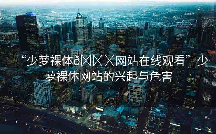 “少蘿裸體??網(wǎng)站在線觀看”少蘿裸體網(wǎng)站的興起與危害