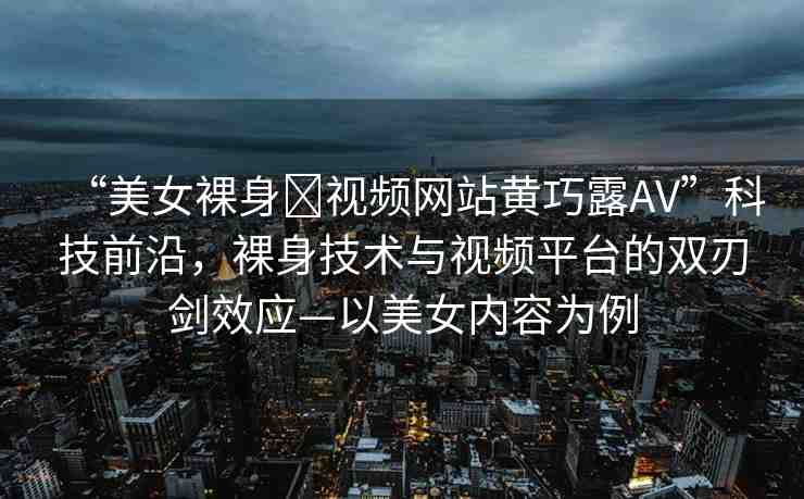 “美女裸身?視頻網站黃巧露AV”科技前沿，裸身技術與視頻平臺的雙刃劍效應—以美女內容為例