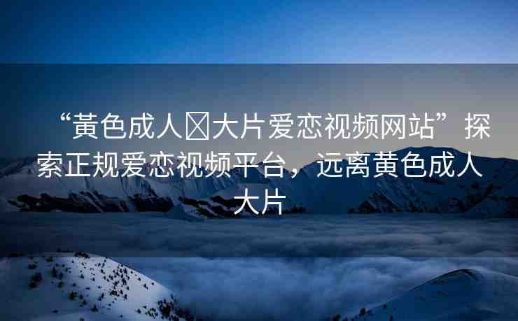 “黃色成人?大片愛(ài)戀視頻網(wǎng)站”探索正規(guī)愛(ài)戀視頻平臺(tái)，遠(yuǎn)離黃色成人大片