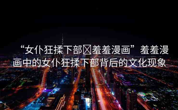 “女仆狂揉下部?羞羞漫畫”羞羞漫畫中的女仆狂揉下部背后的文化現(xiàn)象