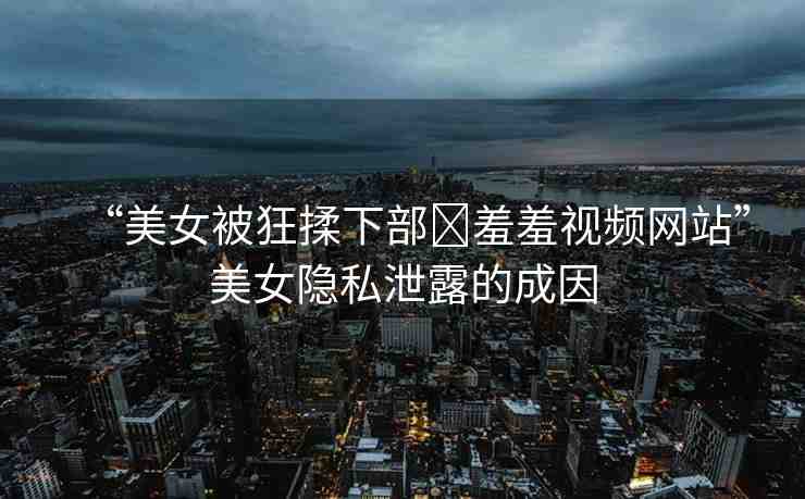 “美女被狂揉下部?羞羞視頻網(wǎng)站”美女隱私泄露的成因