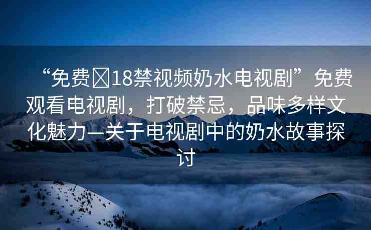 “免費(fèi)?18禁視頻奶水電視劇”免費(fèi)觀看電視劇，打破禁忌，品味多樣文化魅力—關(guān)于電視劇中的奶水故事探討