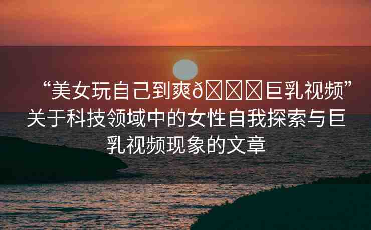 “美女玩自己到爽??巨乳視頻”關(guān)于科技領(lǐng)域中的女性自我探索與巨乳視頻現(xiàn)象的文章