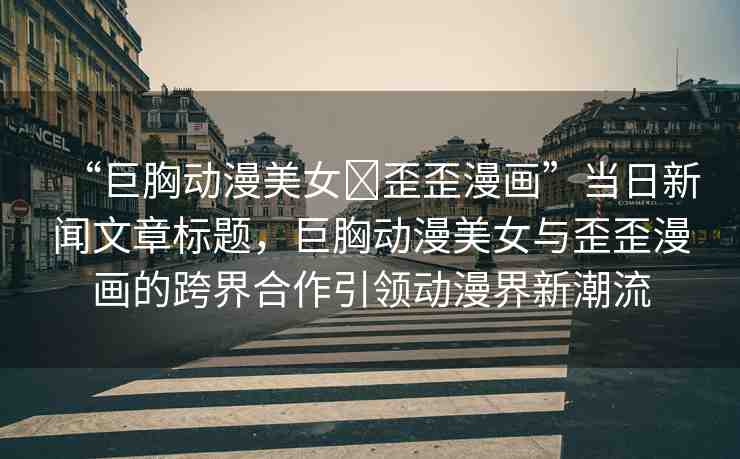 “巨胸動(dòng)漫美女?歪歪漫畫”當(dāng)日新聞文章標(biāo)題，巨胸動(dòng)漫美女與歪歪漫畫的跨界合作引領(lǐng)動(dòng)漫界新潮流