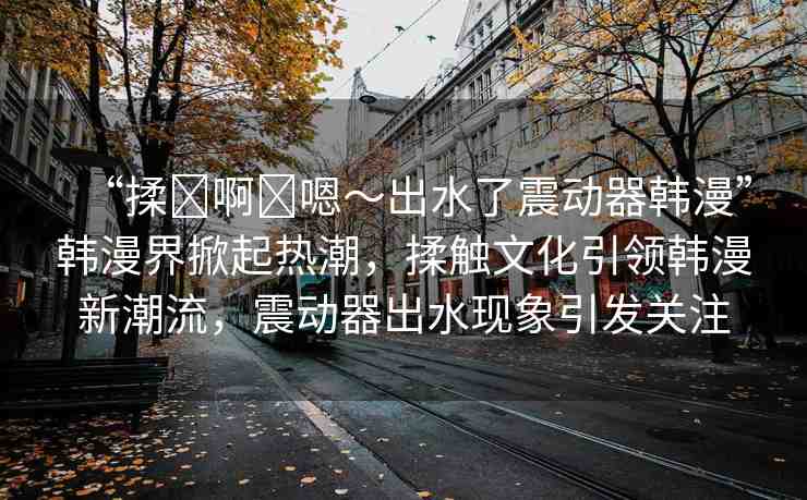 “揉?啊?嗯～出水了震動(dòng)器韓漫”韓漫界掀起熱潮，揉觸文化引領(lǐng)韓漫新潮流，震動(dòng)器出水現(xiàn)象引發(fā)關(guān)注
