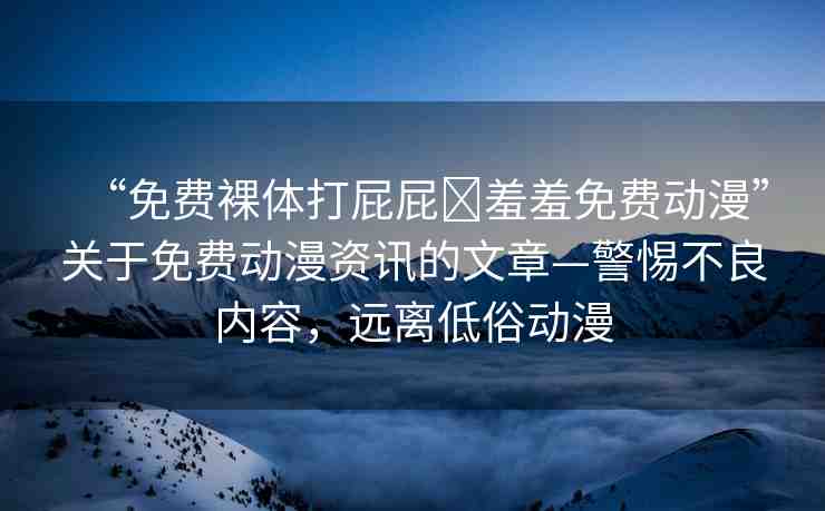 “免費(fèi)裸體打屁屁?羞羞免費(fèi)動(dòng)漫”關(guān)于免費(fèi)動(dòng)漫資訊的文章—警惕不良內(nèi)容，遠(yuǎn)離低俗動(dòng)漫