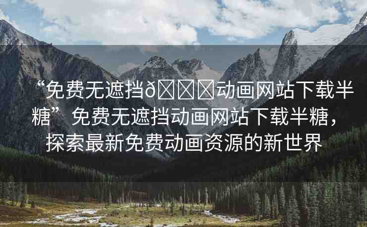 “免費無遮擋??動畫網(wǎng)站下載半糖”免費無遮擋動畫網(wǎng)站下載半糖，探索最新免費動畫資源的新世界