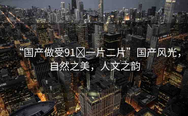 “國(guó)產(chǎn)做受91?一片二片”國(guó)產(chǎn)風(fēng)光，自然之美，人文之韻