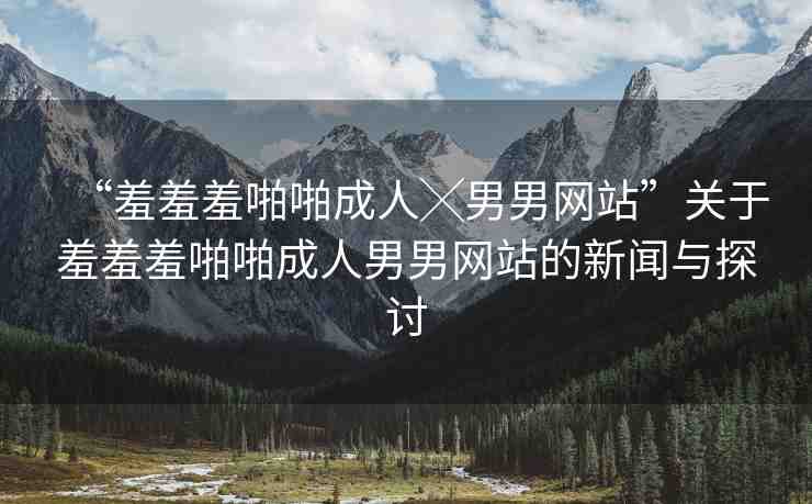 “羞羞羞啪啪成人╳男男網(wǎng)站”關(guān)于羞羞羞啪啪成人男男網(wǎng)站的新聞與探討