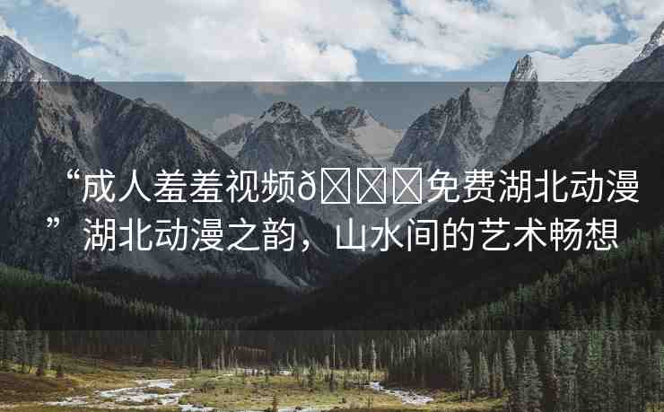 “成人羞羞視頻??免費(fèi)湖北動(dòng)漫”湖北動(dòng)漫之韻，山水間的藝術(shù)暢想