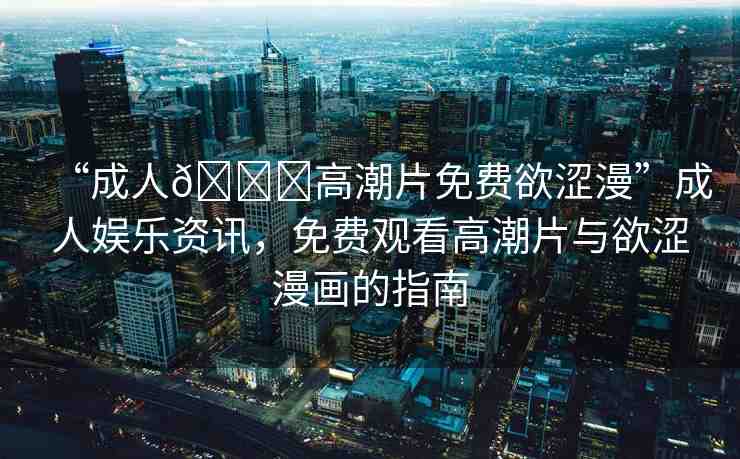 “成人??高潮片免費(fèi)欲澀漫”成人娛樂(lè)資訊，免費(fèi)觀看高潮片與欲澀漫畫(huà)的指南
