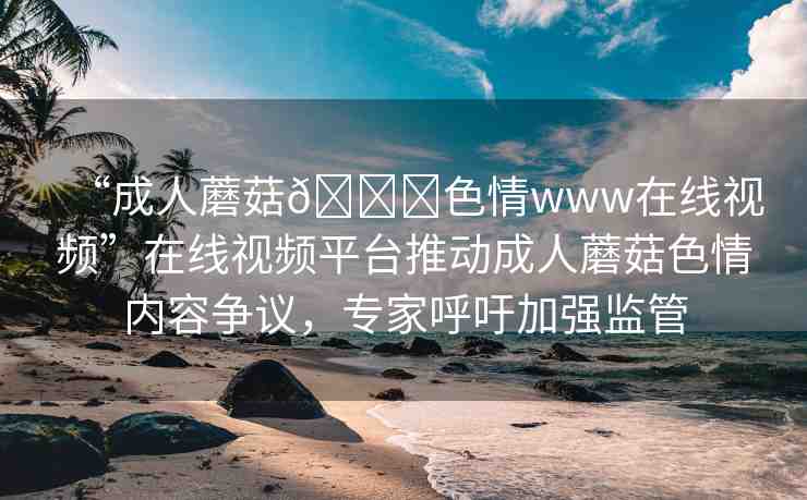 “成人蘑菇??色情www在線視頻”在線視頻平臺推動成人蘑菇色情內(nèi)容爭議，專家呼吁加強監(jiān)管