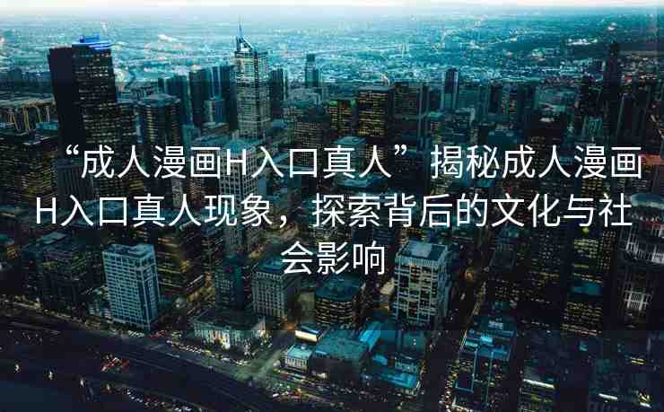 “成人漫畫H入口真人”揭秘成人漫畫H入口真人現(xiàn)象，探索背后的文化與社會影響