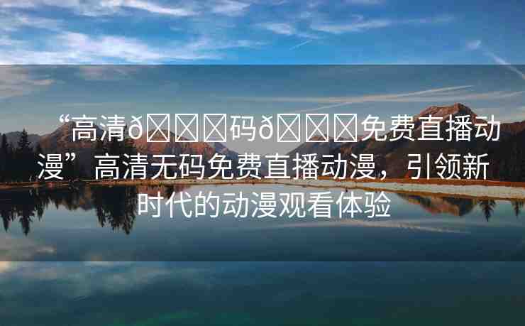 “高清??碼??免費直播動漫”高清無碼免費直播動漫，引領(lǐng)新時代的動漫觀看體驗