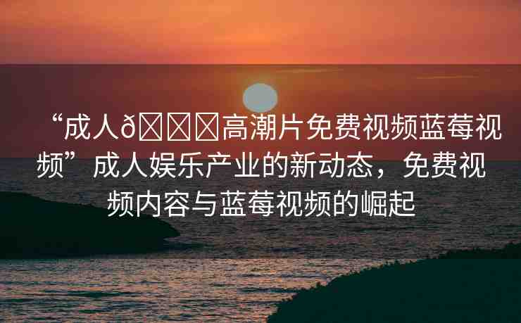 “成人??高潮片免費視頻藍莓視頻”成人娛樂產(chǎn)業(yè)的新動態(tài)，免費視頻內(nèi)容與藍莓視頻的崛起