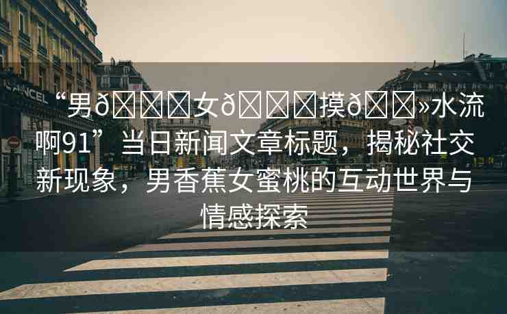 “男??女??摸??水流啊91”當(dāng)日新聞文章標(biāo)題，揭秘社交新現(xiàn)象，男香蕉女蜜桃的互動(dòng)世界與情感探索