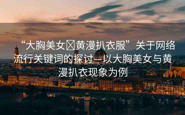 “大胸美女?黃漫扒衣服”關(guān)于網(wǎng)絡(luò)流行關(guān)鍵詞的探討—以大胸美女與黃漫扒衣現(xiàn)象為例