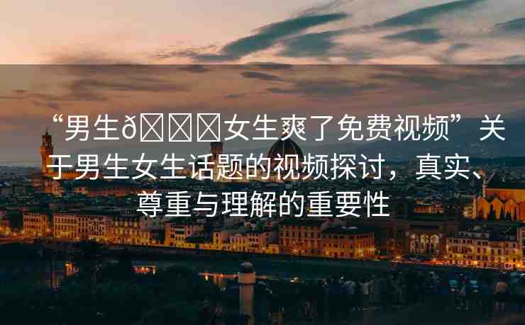 “男生??女生爽了免費(fèi)視頻”關(guān)于男生女生話(huà)題的視頻探討，真實(shí)、尊重與理解的重要性
