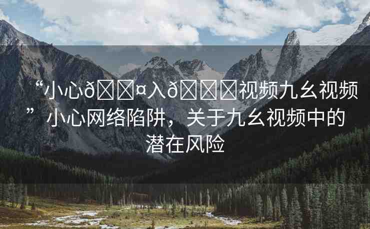 “小心??入??視頻九幺視頻”小心網(wǎng)絡(luò)陷阱，關(guān)于九幺視頻中的潛在風(fēng)險(xiǎn)