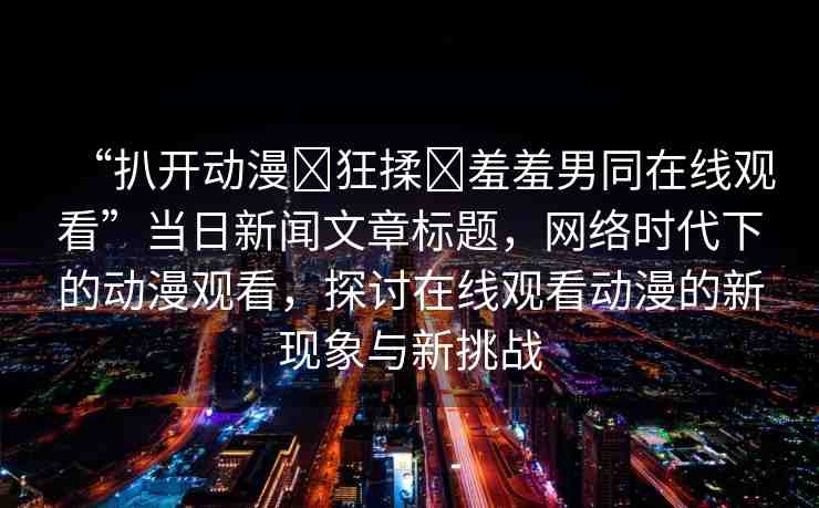 “扒開動漫?狂揉?羞羞男同在線觀看”當日新聞文章標題，網(wǎng)絡(luò)時代下的動漫觀看，探討在線觀看動漫的新現(xiàn)象與新挑戰(zhàn)