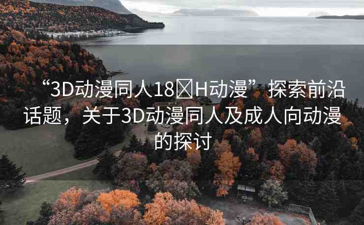 “3D動(dòng)漫同人18?H動(dòng)漫”探索前沿話題，關(guān)于3D動(dòng)漫同人及成人向動(dòng)漫的探討