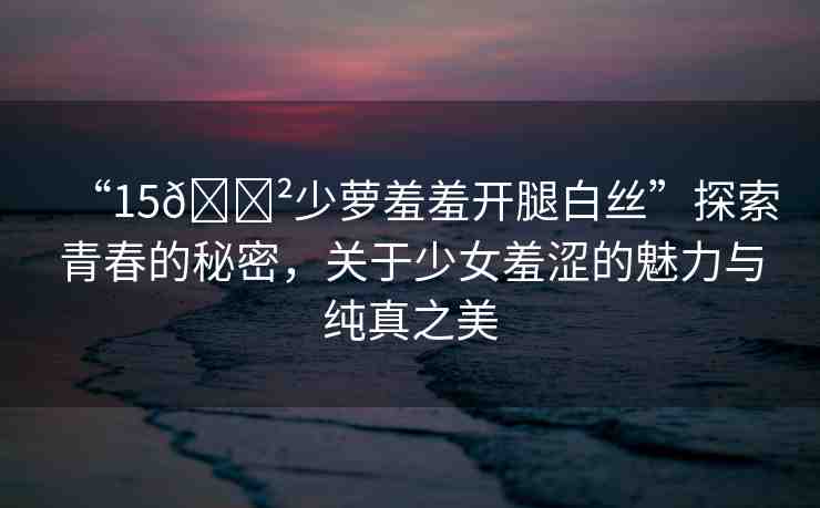 “15??少蘿羞羞開腿白絲”探索青春的秘密，關(guān)于少女羞澀的魅力與純真之美