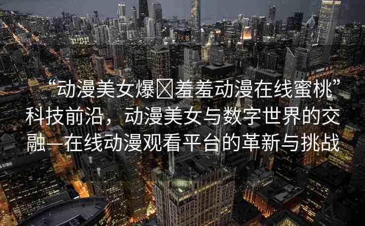 “動漫美女爆?羞羞動漫在線蜜桃”科技前沿，動漫美女與數(shù)字世界的交融—在線動漫觀看平臺的革新與挑戰(zhàn)