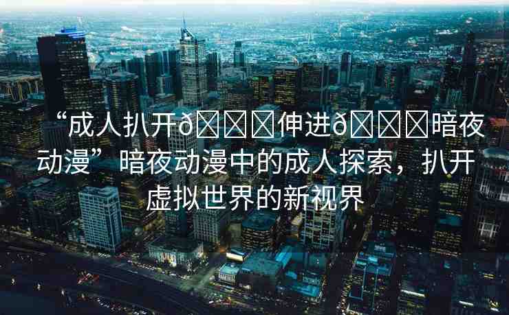 “成人扒開(kāi)??伸進(jìn)??暗夜動(dòng)漫”暗夜動(dòng)漫中的成人探索，扒開(kāi)虛擬世界的新視界