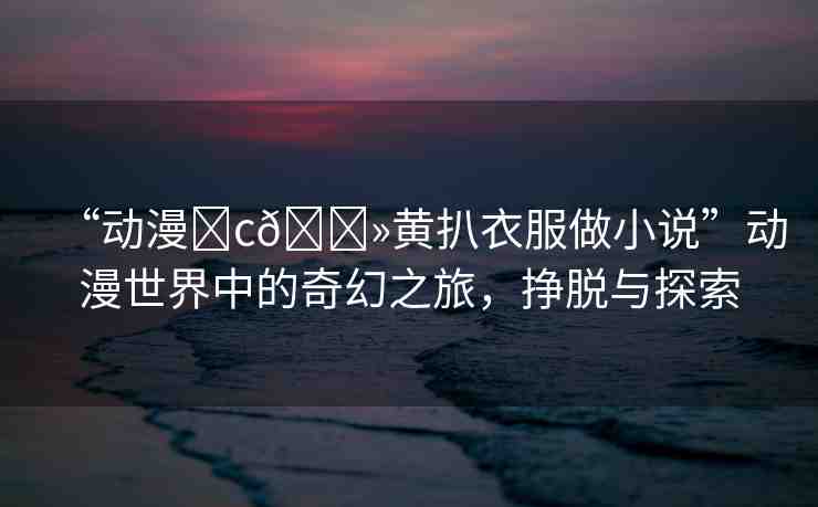 “動(dòng)漫?c??黃扒衣服做小說”動(dòng)漫世界中的奇幻之旅，掙脫與探索
